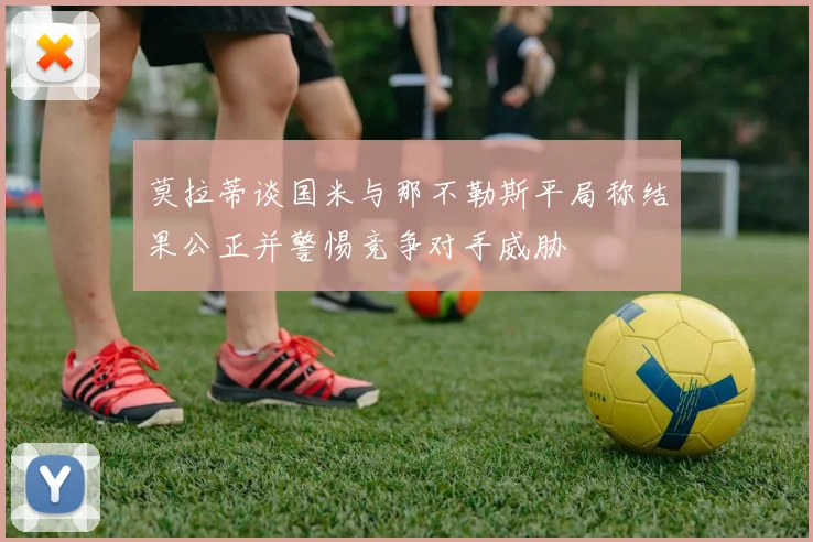 莫拉蒂谈国米与那不勒斯平局称结果公正并警惕竞争对手威胁