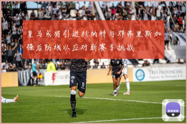 皇马或将引进科纳特与邓弗里斯加强后防线以应对新赛季挑战