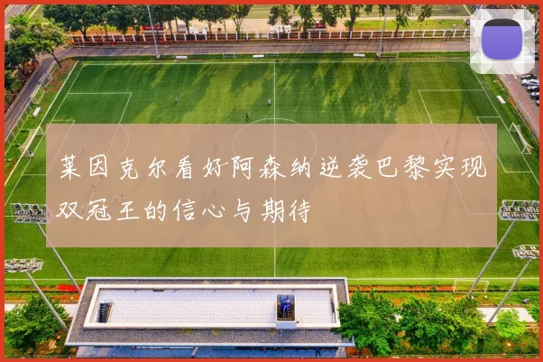 莱因克尔看好阿森纳逆袭巴黎实现双冠王的信心与期待