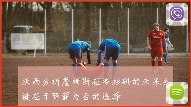 沃西分析詹姆斯在洛杉矶的未来关键在于降薪与否的选择