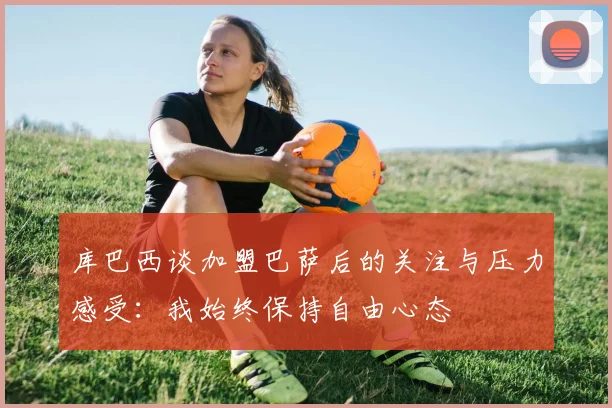 库巴西谈加盟巴萨后的关注与压力感受：我始终保持自由心态