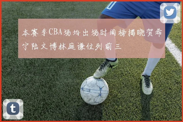 本赛季CBA场均出场时间榜揭晓贺希宁陆文博林庭谦位列前三
