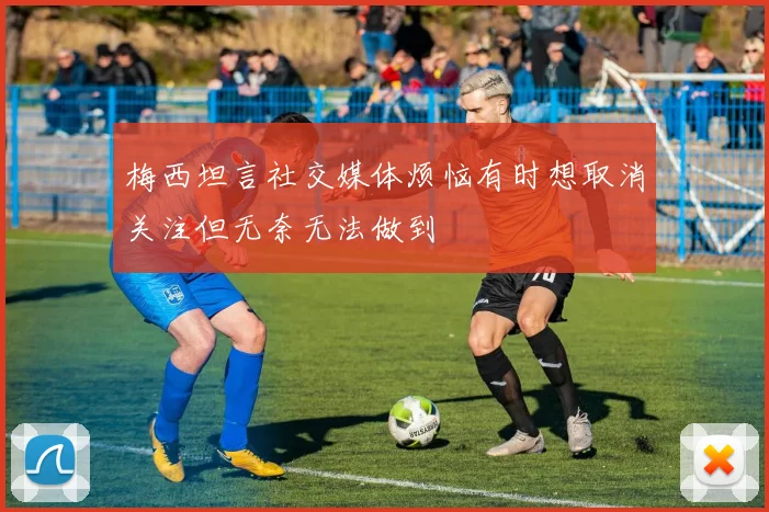 梅西坦言社交媒体烦恼有时想取消关注但无奈无法做到