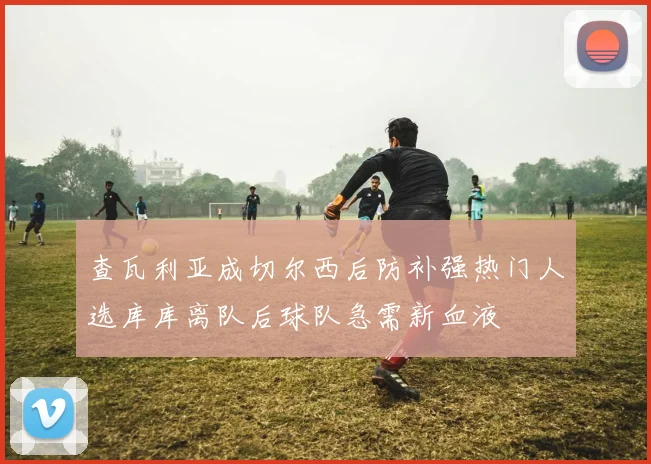 查瓦利亚成切尔西后防补强热门人选库库离队后球队急需新血液