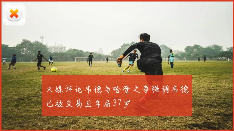 火媒评论韦德与哈登之争强调韦德已被交易且年届37岁