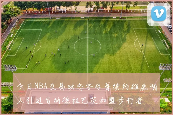 今日NBA交易动态字母哥续约雄鹿湖人引进肯纳德祖巴茨加盟步行者