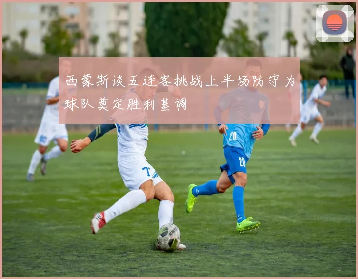 西蒙斯谈五连客挑战上半场防守为球队奠定胜利基调