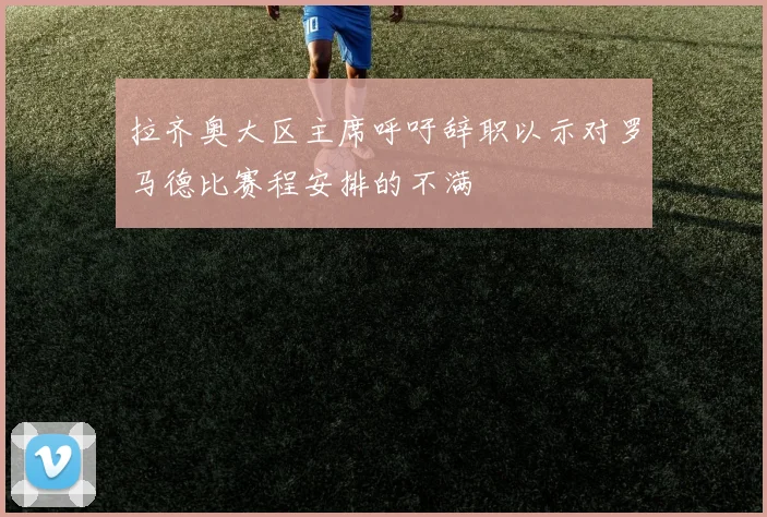 拉齐奥大区主席呼吁辞职以示对罗马德比赛程安排的不满