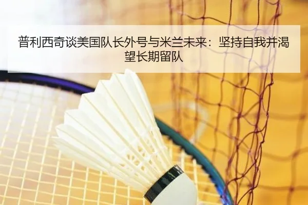 普利西奇谈美国队长外号与米兰未来:坚持自我并渴望长期留队